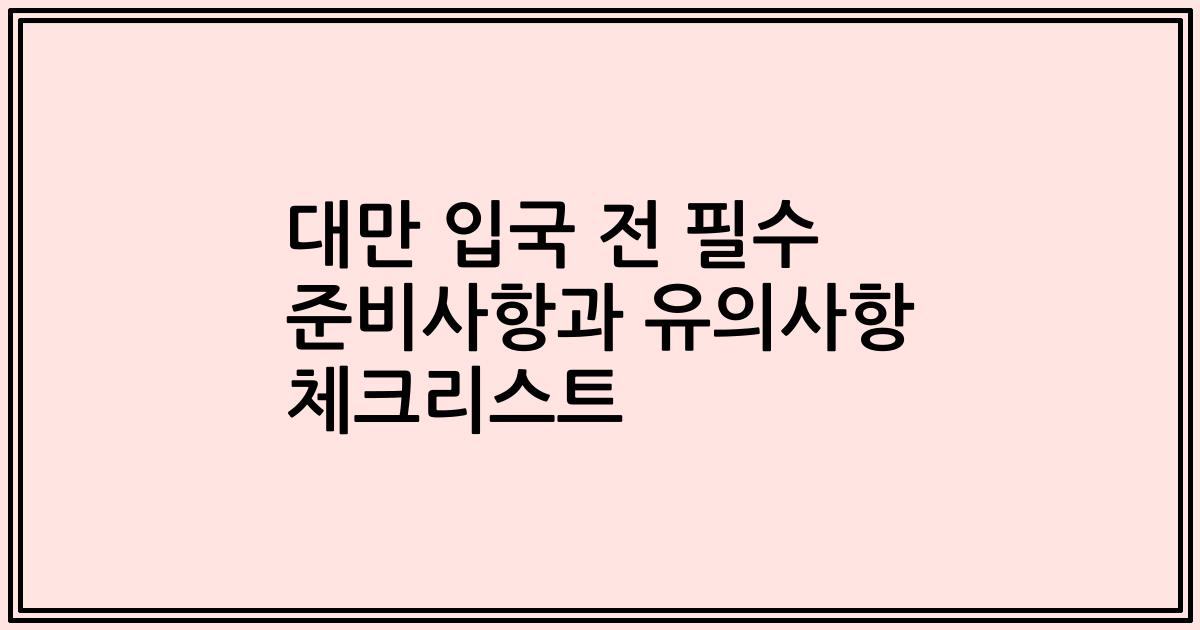 대만 입국 전 필수 준비사항과 유의사항 체크리스트