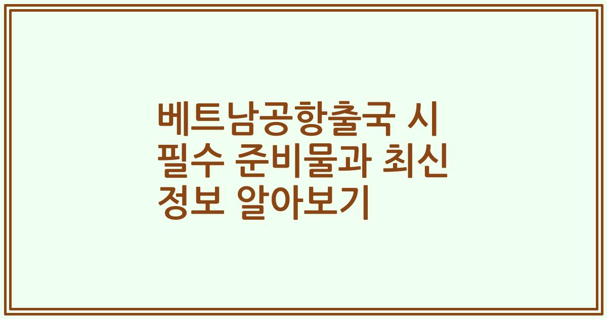 베트남공항출국 시 필수 준비물과 최신 정보 알아보기